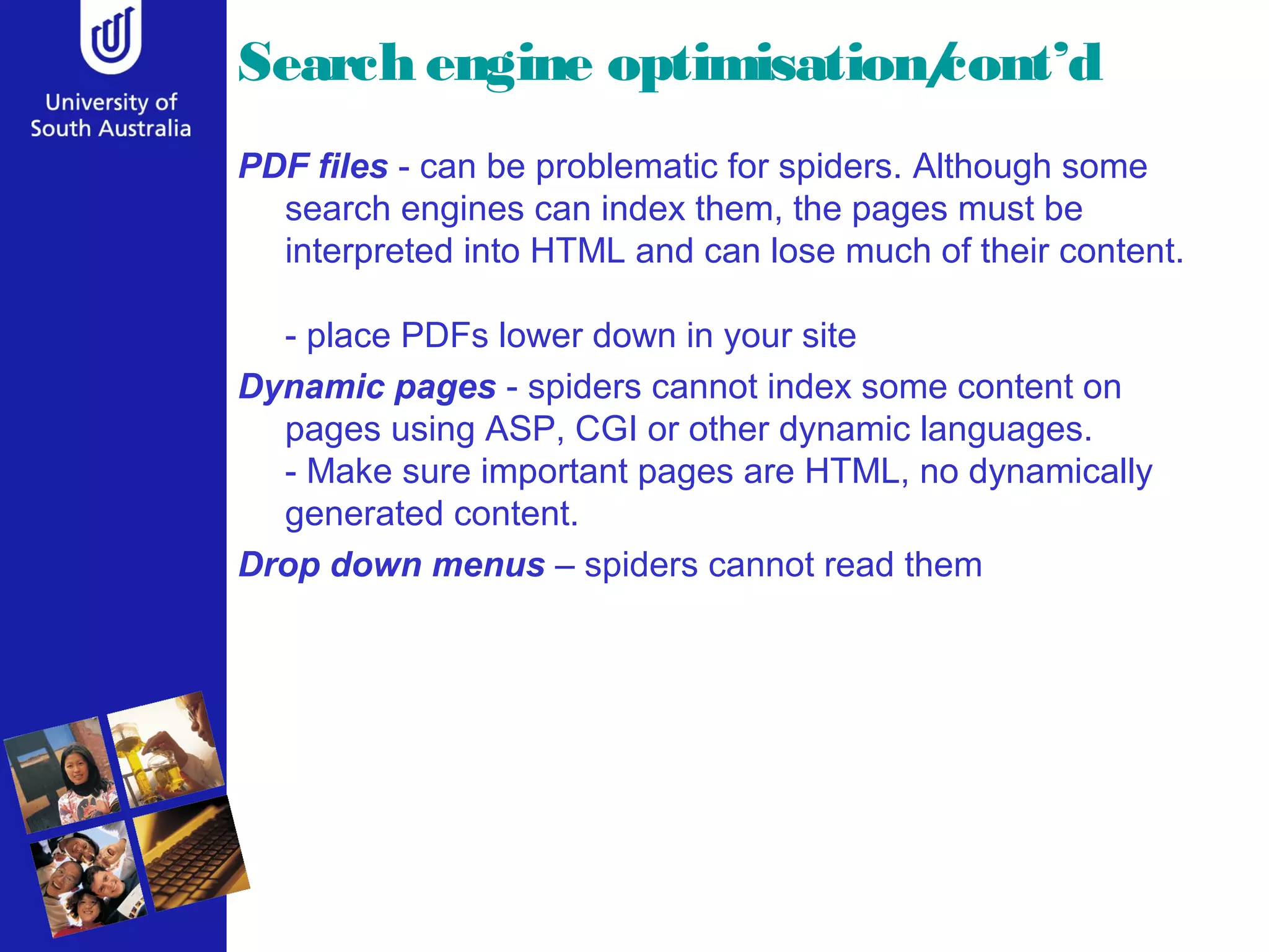 Search engine optimisation/cont’d
PDF files - can be problematic for spiders. Although some
search engines can index them, the pages must be
interpreted into HTML and can lose much of their content.
- place PDFs lower down in your site
Dynamic pages - spiders cannot index some content on
pages using ASP, CGI or other dynamic languages.
- Make sure important pages are HTML, no dynamically
generated content.
Drop down menus – spiders cannot read them
 