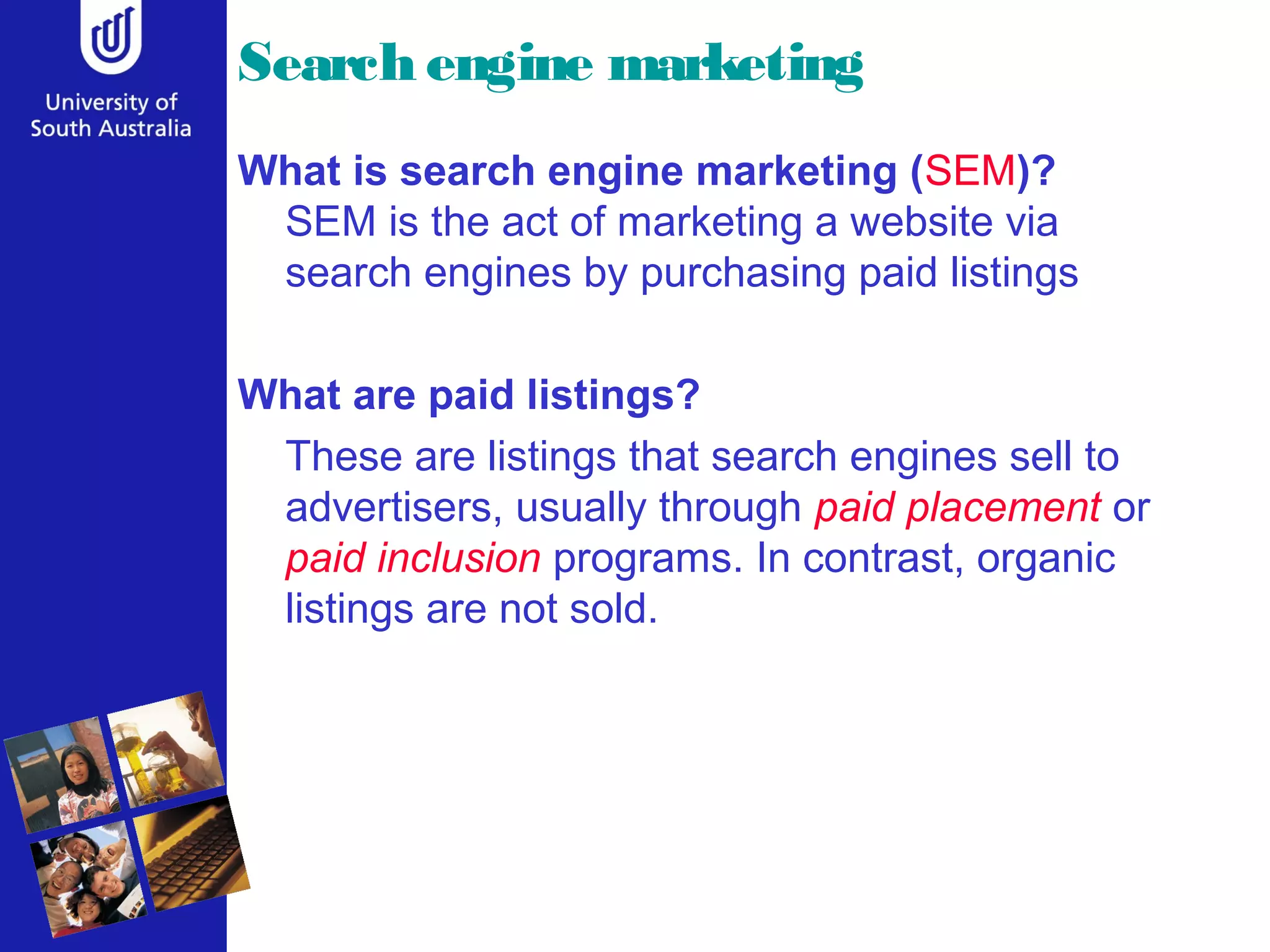 Search engine marketing
What is search engine marketing (SEM)?
SEM is the act of marketing a website via
search engines by purchasing paid listings
What are paid listings?
These are listings that search engines sell to
advertisers, usually through paid placement or
paid inclusion programs. In contrast, organic
listings are not sold.
 
