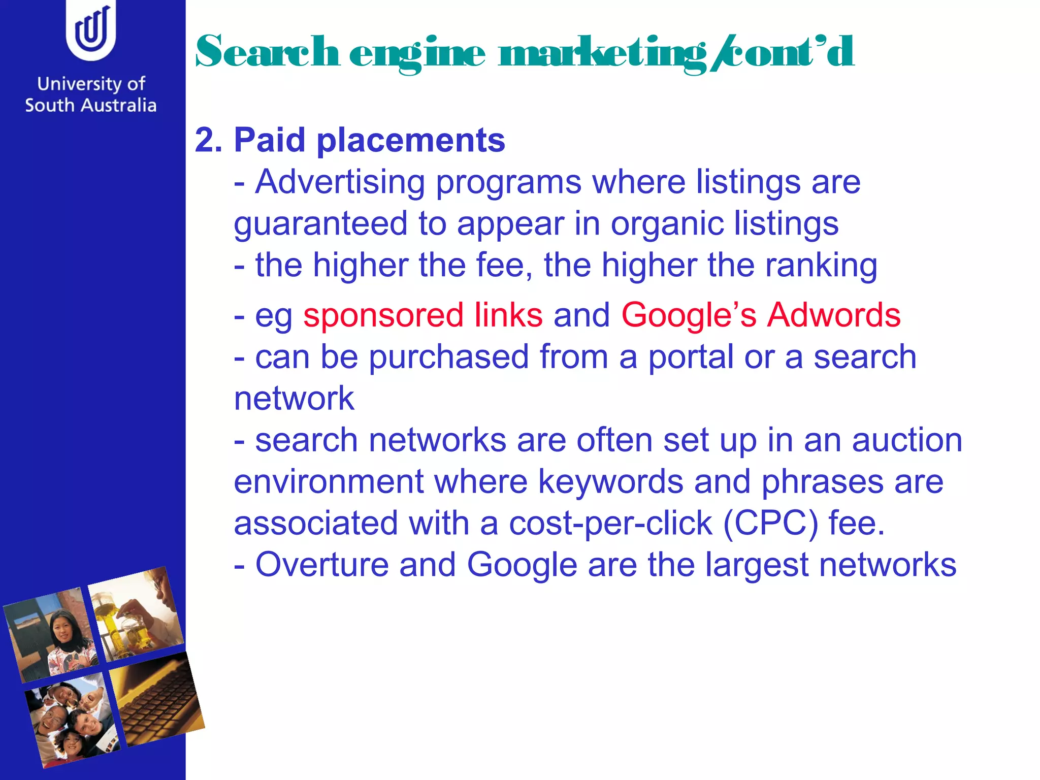 Search engine marketing/cont’d
2. Paid placements
- Advertising programs where listings are
guaranteed to appear in organic listings
- the higher the fee, the higher the ranking
- eg sponsored links and Google’s Adwords
- can be purchased from a portal or a search
network
- search networks are often set up in an auction
environment where keywords and phrases are
associated with a cost-per-click (CPC) fee.
- Overture and Google are the largest networks
 