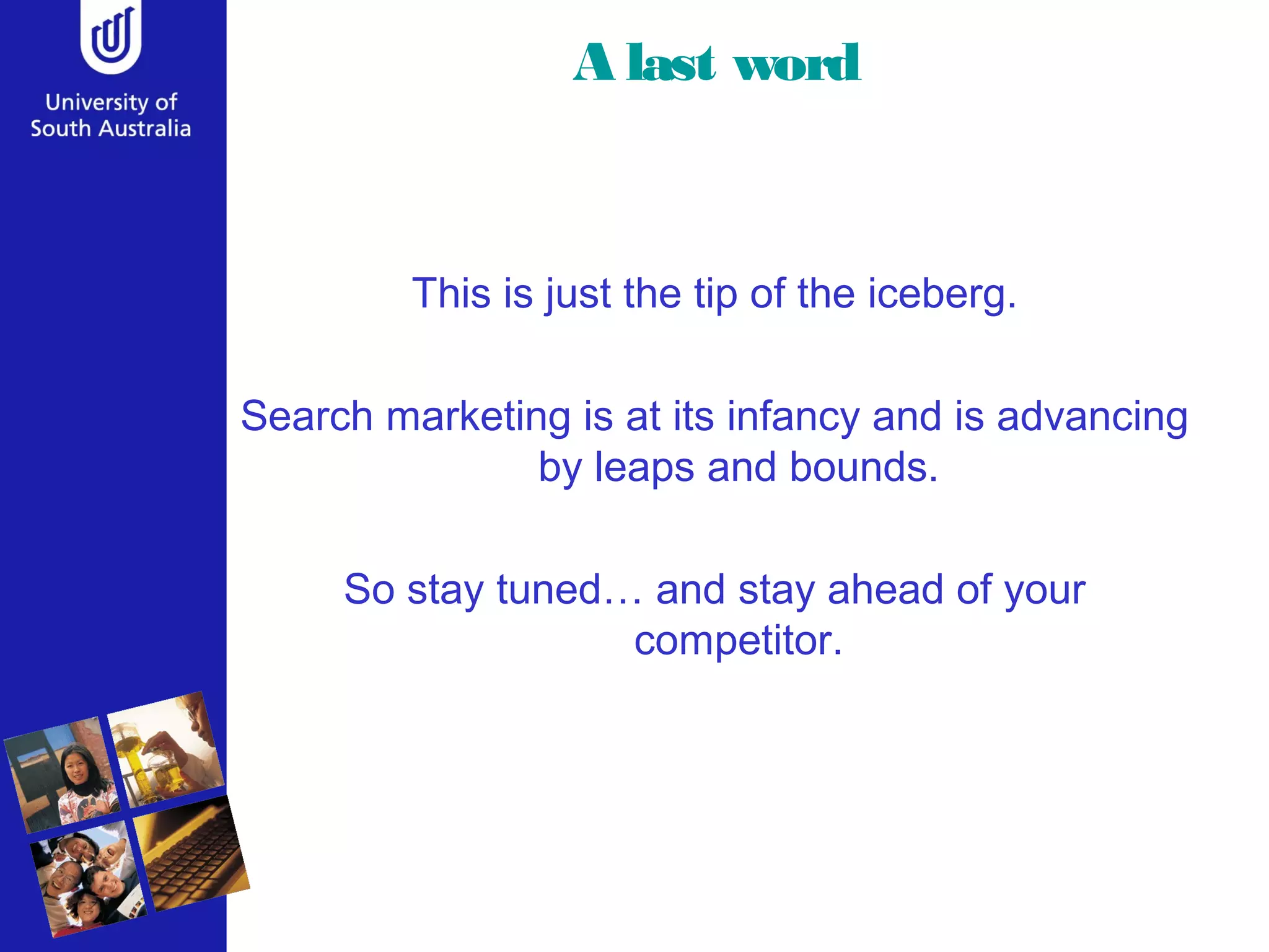 A last word
This is just the tip of the iceberg.
Search marketing is at its infancy and is advancing
by leaps and bounds.
So stay tuned… and stay ahead of your
competitor.
 