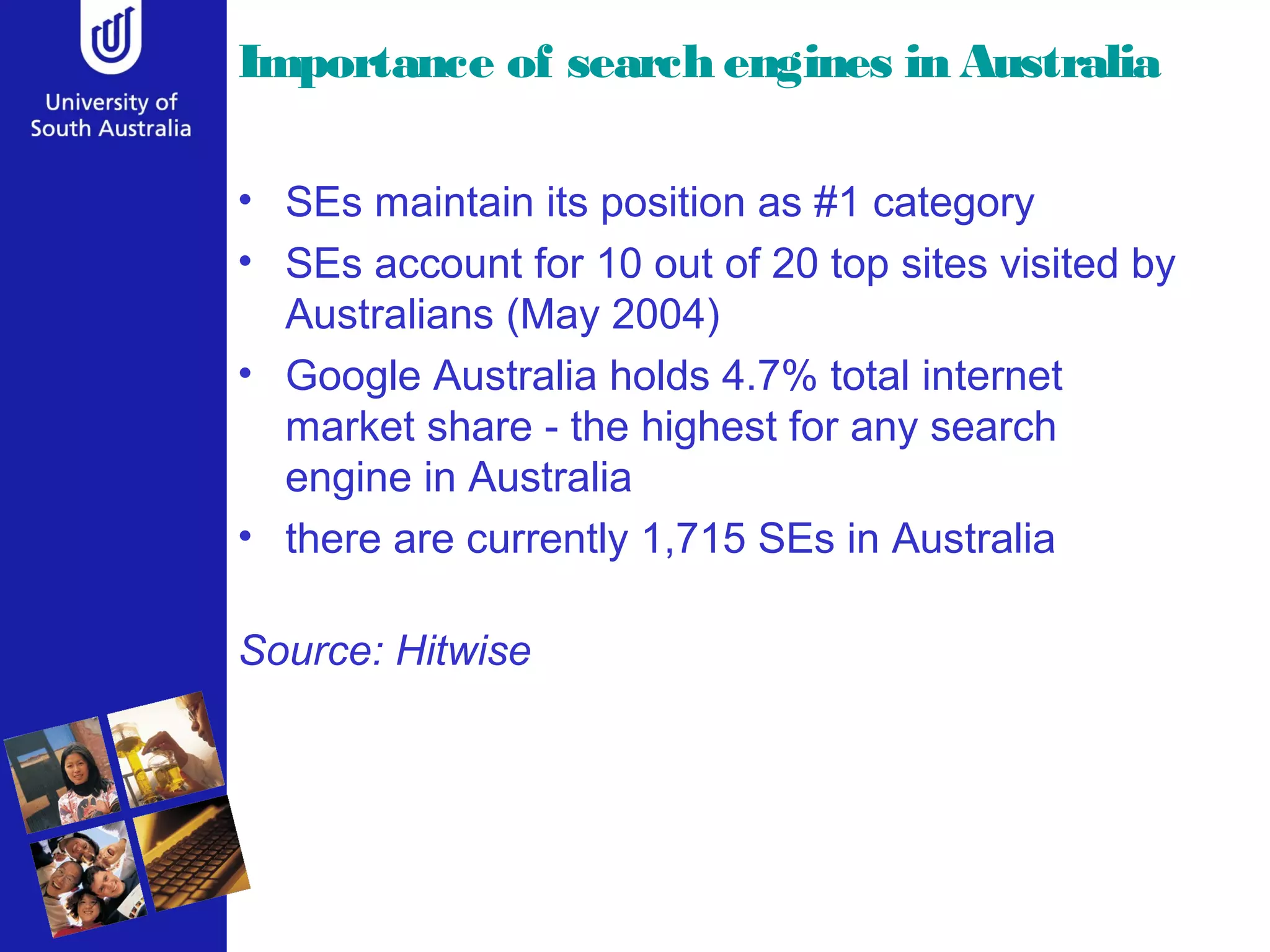 Importance of search engines in Australia
• SEs maintain its position as #1 category
• SEs account for 10 out of 20 top sites visited by
Australians (May 2004)
• Google Australia holds 4.7% total internet
market share - the highest for any search
engine in Australia
• there are currently 1,715 SEs in Australia
Source: Hitwise
 