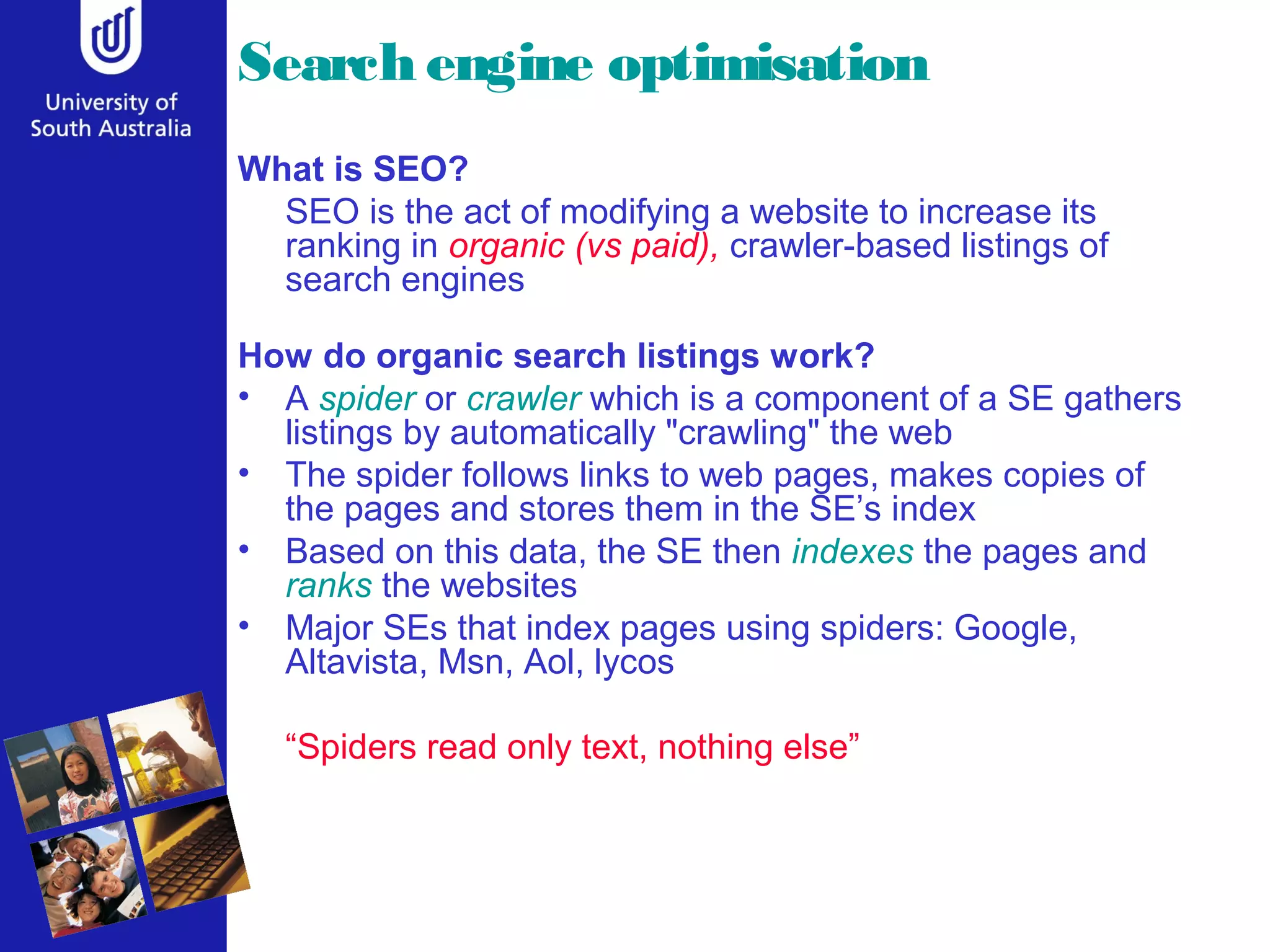 Search engine optimisation
What is SEO?
SEO is the act of modifying a website to increase its
ranking in organic (vs paid), crawler-based listings of
search engines
How do organic search listings work?
• A spider or crawler which is a component of a SE gathers
listings by automatically "crawling" the web
• The spider follows links to web pages, makes copies of
the pages and stores them in the SE’s index
• Based on this data, the SE then indexes the pages and
ranks the websites
• Major SEs that index pages using spiders: Google,
Altavista, Msn, Aol, lycos
“Spiders read only text, nothing else”
 