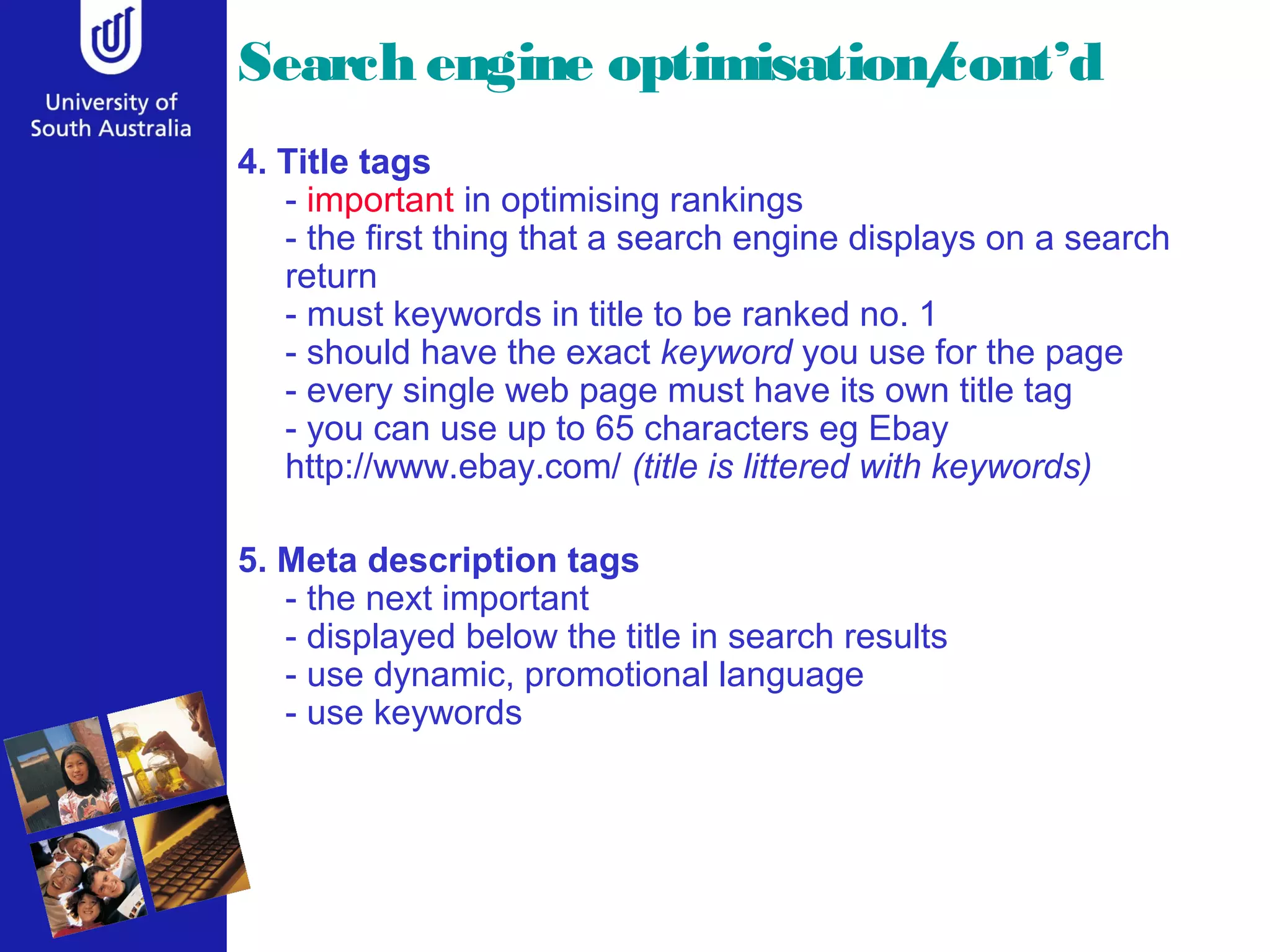 Search engine optimisation/cont’d
4. Title tags
- important in optimising rankings
- the first thing that a search engine displays on a search
return
- must keywords in title to be ranked no. 1
- should have the exact keyword you use for the page
- every single web page must have its own title tag
- you can use up to 65 characters eg Ebay
http://www.ebay.com/ (title is littered with keywords)
5. Meta description tags
- the next important
- displayed below the title in search results
- use dynamic, promotional language
- use keywords
 