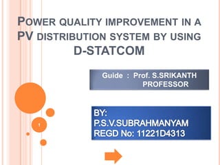 POWER QUALITY IMPROVEMENT IN A
PV DISTRIBUTION SYSTEM BY USING
D-STATCOM
Guide : Prof. S.SRIKANTH
PROFESSOR

1

 