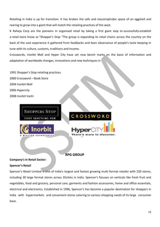 12
Retailing in India is up for transition. It has broken the safe and claustrophobic space of an eggshell and
rearing to grow into a giant that will match the retailing practices of the west.
K Raheja Corp are the pioneers in organised retail by taking a first giant step to successfully establish
a retail store know as "Shopper's Stop “The group is expanding its retail chains across the country on the
back of the vast experience it gathered from feedbacks and keen observance of people's taste keeping in
tune with its culture, customs, traditions and income.
Crosswords, Inorbit Mall and Hyper City have set new bench marks on the basis of information and
adaptation of worldwide changes, innovations and new techniques in
1991 Shopper’s Stop retailing practices.
2000 Crossword – Book Store
2004 Inorbit Mall
2006 Hypercity
2008 Inorbit Vashi
RPG GROUP
Company’s in Retail Sector:
Spencer’s Retail
Spencer's Retail Limited is one of India's largest and fastest growing multi-format retailer with 220 stores,
including 30 large format stores across 35cities in India. Spencer's focuses on verticals like fresh fruit and
vegetables, food and grocery, personal care, garments and fashion accessories, home and office essentials,
electrical and electronics. Established in 1996, Spencer’s has become a popular destination for shoppers in
India with hypermarkets and convenient stores catering to various shopping needs of its large consumer
base.
 