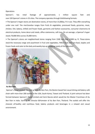 13
Operations
Spencer’s has retail footage of approximately 1 million square feet and
over 220 Spencer's stores in 35 cities. The company operates through thefollowing formats:
• The Spencer's Hyper stores are destination stores, of more than 15,000sq. Ft in size. They offer everything
under one roof. The merchandise ranges from fruits & vegetables, processed foods, groceries, meat,
chicken, fish, bakery, chilled and frozen foods, garments and fashion accessories, consumer electronics &
electrical products, home decor and needs, office stationeries, soft toys. On an average, a Spencer’s hyper
stocks 70,000 SKUs across 35,000 items.
• The Spencer's stores are neighborhood stores ranging from 1500 less than 15000 sq. ft. These stores
stock the necessary range and assortment in fruit and vegetables, FMCG food and non-food, staples and
frozen foods and cater to the daily and weekly top-up shopping needs of the consumer.
Au Bon Pain
Spencer’s Retail Limited, has tied up with Au Bon Pain, the Boston-based fast casual dining and bakery café
chain with more than 200 outlets in the USA, South Korea, Taiwan and Thailand. A joint venture has been
formed between Spencer’s Retail Limited and Varin Narula which would be the Master Franchisee of Au
Bon Pain in India. Varin is the Director &Promoter of Au Bon Pain, Thailand. The outlets will offer the
choicest of healthy and nutritious food, bakery products and beverages in a relaxed and casual
environment.
 