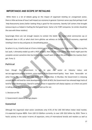 17
IMPORTANCE AND SCOPE OF RETAILING
While there is a lot of debate going on the impact of organised retailing on unorganised sector,
there is little we know of how it will impact our economy in general. Common sense says that perhaps it will
help theeconomy (every better looking thing is good for the economy. Swanky Call centers that brought
outsourcing to us helped in fuelling the feel good factor. Same is for IT/BT companies. So similar should be
the case with these retailers)
Surprisingly there are not enough reasons to contest this belief. No matter what communists say or
Mayawati does in UP, or what short term glitches we witness on Sensex or in US economy, organised
retailing is here to stay and grow at a breathtaking place.
So when it is so, I tried to look at it from a holistic point of view and no matter how much I desist to say this
but yeah, I ultimately ended up with a PEST analysis. Here are the main points from that(I might post the
complete version sometime later but before that I myself want to refine this and include the reaction that I
get. if any :))
Political
Even though the government is yet to give the sector an Industry status and
we see aggressive political protests, some aspects of the Government’spolicy have been favourable on
other fronts. For example- let’s take Delhi, NCR and Mumbai. In Mumbai, the Government is releasing
unused textile mill land for retail development. In Delhi & NCR, the Government has released large tracts of
land for retail development. Overall in politics, those in opposition will always oppose. so is there any point
in talking about this? Anyway main points to look out for are:
1. Decision on FDI
2. Government’s stand for foreign players
Economical
Although the organised retail sector constitutes only 4-5% of the USD 350 billion Indian retail market,
it is expected to grow 400%- from USD 12-15billion currently, to over USD 30.0 billion by 2010. There is
hectic activity in the sector in terms of expansion, entry of international brands and retailers as well as
 