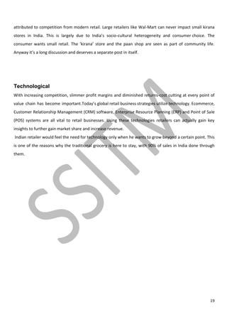 19
attributed to competition from modern retail. Large retailers like Wal-Mart can never impact small kirana
stores in India. This is largely due to India’s socio-cultural heterogeneity and consumer choice. The
consumer wants small retail. The ‘kirana’ store and the paan shop are seen as part of community life.
Anyway it’s a long discussion and deserves a separate post in itself.
Technological
With increasing competition, slimmer profit margins and diminished returns-cost cutting at every point of
value chain has become important.Today’s global retail business strategies utilize technology. Ecommerce,
Customer Relationship Management (CRM) software, Enterprise Resource Planning (ERP) and Point of Sale
(POS) systems are all vital to retail businesses. Using these technologies retailers can actually gain key
insights to further gain market share and increase revenue.
Indian retailer would feel the need for technology only when he wants to grow beyond a certain point. This
is one of the reasons why the traditional grocery is here to stay, with 90% of sales in India done through
them.
 