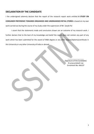 2
DECLARATION BY THE CANDIDATE
I the undersigned solemnly declare that the report of the research report work entitled A STUDY ON
CONSUMER PREFERENCE TOWARDS ORGANISED AND UNORGANISED RETAIL STORES is based on my own
work carried out during the course of my study under the supervision of Mr. Sanjib Pal
I assert that the statements made and conclusions drawn are an outcome of my research work. I
further declare that to the best of my knowledge and belief the report does not contain any part of any
work which has been submitted for the award of MBA degree or any other degree/diploma/certificate in
this University or any other University of India or abroad.
_________________
(Signature of the Candidate)
D.surya prakash rao
Enrolment No: AI6137
 