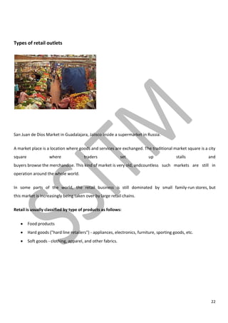 22
Types of retail outlets
San Juan de Dios Market in Guadalajara, Jalisco Inside a supermarket in Russia.
A market place is a location where goods and services are exchanged. The traditional market square is a city
square where traders set up stalls and
buyers browse the merchandise. This kind of market is very old, andcountless such markets are still in
operation around the whole world.
In some parts of the world, the retail business is still dominated by small family-run stores, but
this market is increasingly being taken over by large retail chains.
Retail is usually classified by type of products as follows:
Food products
Hard goods ("hard line retailers") - appliances, electronics, furniture, sporting goods, etc.
Soft goods - clothing, apparel, and other fabrics.
 