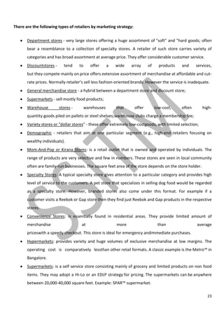 23
There are the following types of retailers by marketing strategy:
Department stores - very large stores offering a huge assortment of "soft" and "hard goods; often
bear a resemblance to a collection of specialty stores. A retailer of such store carries variety of
categories and has broad assortment at average price. They offer considerable customer service.
Discountstores - tend to offer a wide array of products and services,
but they compete mainly on price offers extensive assortment of merchandise at affordable and cut-
rate prices. Normally retailer’s sell less fashion-oriented brands. However the service is inadequate.
General merchandise store - a hybrid between a department store and discount store;
Supermarkets - sell mostly food products;
Warehouse stores - warehouses that offer low-cost, often high-
quantity goods piled on pallets or steel shelves;warehouse clubs charge a membership fee;
Variety stores or "dollar stores" - these offer extremely low-costgoods, with limited selection;
Demographic - retailers that aim at one particular segment (e.g., high-end retailers focusing on
wealthy individuals).
Mom-And-Pop or Kirana Stores: is a retail outlet that is owned and operated by individuals. The
range of products are very selective and few in numbers. These stores are seen in local community
often are family-run businesses. The square feet area of the store depends on the store holder.
Specialty Stores: A typical specialty store gives attention to a particular category and provides high
level of service to the customers. A pet store that specializes in selling dog food would be regarded
as a specialty store. However, branded stores also come under this format. For example if a
customer visits a Reebok or Gap store then they find just Reebok and Gap products in the respective
stores.
Convenience Stores: is essentially found in residential areas. They provide limited amount of
merchandise at more than average
priceswith a speedy checkout. This store is ideal for emergency andimmediate purchases.
Hypermarkets: provides variety and huge volumes of exclusive merchandise at low margins. The
operating cost is comparatively lessthan other retail formats. A classic example is the Metro™ in
Bangalore.
Supermarkets: is a self service store consisting mainly of grocery and limited products on non food
items. They may adopt a Hi-Lo or an EDLP strategy for pricing. The supermarkets can be anywhere
between 20,000-40,000 square feet. Example: SPAR™ supermarket.
 