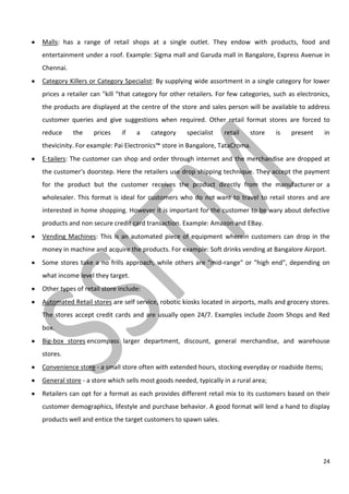 24
Malls: has a range of retail shops at a single outlet. They endow with products, food and
entertainment under a roof. Example: Sigma mall and Garuda mall in Bangalore, Express Avenue in
Chennai.
Category Killers or Category Specialist: By supplying wide assortment in a single category for lower
prices a retailer can "kill “that category for other retailers. For few categories, such as electronics,
the products are displayed at the centre of the store and sales person will be available to address
customer queries and give suggestions when required. Other retail format stores are forced to
reduce the prices if a category specialist retail store is present in
thevicinity. For example: Pai Electronics™ store in Bangalore, TataCroma.
E-tailers: The customer can shop and order through internet and the merchandise are dropped at
the customer's doorstep. Here the retailers use drop shipping technique. They accept the payment
for the product but the customer receives the product directly from the manufacturer or a
wholesaler. This format is ideal for customers who do not want to travel to retail stores and are
interested in home shopping. However it is important for the customer to be wary about defective
products and non secure credit card transaction. Example: Amazon and EBay.
Vending Machines: This is an automated piece of equipment wherein customers can drop in the
money in machine and acquire the products. For example: Soft drinks vending at Bangalore Airport.
Some stores take a no frills approach, while others are "mid-range" or "high end", depending on
what income level they target.
Other types of retail store include:
Automated Retail stores are self service, robotic kiosks located in airports, malls and grocery stores.
The stores accept credit cards and are usually open 24/7. Examples include Zoom Shops and Red
box.
Big-box stores encompass larger department, discount, general merchandise, and warehouse
stores.
Convenience store - a small store often with extended hours, stocking everyday or roadside items;
General store - a store which sells most goods needed, typically in a rural area;
Retailers can opt for a format as each provides different retail mix to its customers based on their
customer demographics, lifestyle and purchase behavior. A good format will lend a hand to display
products well and entice the target customers to spawn sales.
 
