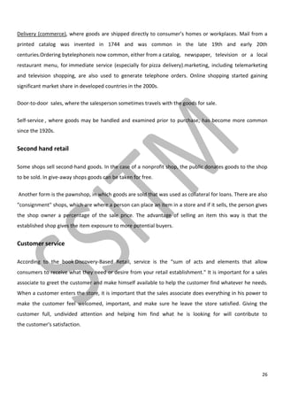 26
Delivery (commerce), where goods are shipped directly to consumer’s homes or workplaces. Mail from a
printed catalog was invented in 1744 and was common in the late 19th and early 20th
centuries.Ordering bytelephoneis now common, either from a catalog, newspaper, television or a local
restaurant menu, for immediate service (especially for pizza delivery).marketing, including telemarketing
and television shopping, are also used to generate telephone orders. Online shopping started gaining
significant market share in developed countries in the 2000s.
Door-to-door sales, where the salesperson sometimes travels with the goods for sale.
Self-service , where goods may be handled and examined prior to purchase, has become more common
since the 1920s.
Second hand retail
Some shops sell second-hand goods. In the case of a nonprofit shop, the public donates goods to the shop
to be sold. In give-away shops goods can be taken for free.
Another form is the pawnshop, in which goods are sold that was used as collateral for loans. There are also
"consignment" shops, which are where a person can place an item in a store and if it sells, the person gives
the shop owner a percentage of the sale price. The advantage of selling an item this way is that the
established shop gives the item exposure to more potential buyers.
Customer service
According to the book Discovery-Based Retail, service is the “sum of acts and elements that allow
consumers to receive what they need or desire from your retail establishment." It is important for a sales
associate to greet the customer and make himself available to help the customer find whatever he needs.
When a customer enters the store, it is important that the sales associate does everything in his power to
make the customer feel welcomed, important, and make sure he leave the store satisfied. Giving the
customer full, undivided attention and helping him find what he is looking for will contribute to
the customer's satisfaction.
 