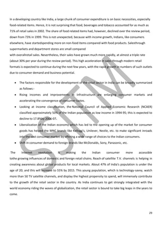 29
In a developing country like India, a large chunk of consumer expenditure is on basic necessities, especially
food-related items. Hence, it is not surprising that food, beverages and tobacco accounted for as much as
71% of retail sales in 2002. The share of food related items had, however, declined over the review period,
down from 73% in 1999. This is not unexpected, because with income growth, Indians, like consumers
elsewhere, have startedspending more on non-food items compared with food products. Salesthrough
supermarkets and department stores are small compared
with overallretail sales. Nevertheless, their sales have grown much more rapidly, at almost a triple rate
(about 30% per year during the review period). This high acceleration in sales through modern retail
formats is expected to continue during the next few years, with the rapid growth in numbers of such outlets
due to consumer demand and business potential.
The factors responsible for the development of the retail sector in India can be broadly summarized
as follows:-
Rising incomes and improvements in infrastructure are enlarging consumer markets and
accelerating the convergence of consumer tastes.
Looking at income classification, the National Council of Applied Economic Research (NCAER)
classified approximately 50% of the Indian population as low income in 1994-95; this is expected to
decline to 17.8%by 2006-07.
Liberalization of the Indian economy which has led to the opening up of the market for consumer
goods has helped the MNC brands like Kellogg's, Unilever, Nestle, etc. to make significant inroads
into the vast consumer market by offering a wide range of choices to the Indian consumers.
Shift in consumer demand to foreign brands like McDonalds, Sony, Panasonic, etc.
The Internet revolution is making the Indian consumer more accessible
tothe growing influences of domestic and foreign retail chains. Reach of satellite T.V. channels is helping in
creating awareness about global products for local markets. About 47% of India's population is under the
age of 20; and this will increase to 55% by 2015. This young population, which is technology-savvy, watch
more than 50 TV satellite channels, and display the highest propensity to spend, will immensely contribute
to the growth of the retail sector in the country. As India continues to get strongly integrated with the
world economy riding the waves of globalization, the retail sector is bound to take big leaps in the years to
come.
 