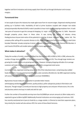 31
together and form innovative and strong supply chain that will cut through distribution and increase
margins.
Turnaround time
In last couple of years this industry has made agile move from its nascent stages. Organised retailing started
picking up in Southern India. Availability of land at prime locations coupled with cheaper real estate
prices(comparedto Mumbai & Delhi) made it possible to have multi stored shoppingcomplexes here. It took
two years of recession to get this concept of shopping to major cities like Mumbai & Delhi. Recession
brought property prices down in these cities. It was during this period of industry slump
thatbig business houses took notice of the potential in retailing. A classic example being- Lakme Ltd. The
company after selling off its cosmetic division to HLL, made an aggressive foray into retailing. Its retail chain
branded 'Westside' already comprises 4 stores- one each in Bangalore, Hyderabad, Chennai and Mumbai. A
cash hoard of Rs107bn will enable Lakme to roll out stores aggressively.
What makes it attractive?
Today the number of smaller retailers ($500pa) has shot up from 40% in1990 to 54% in 1996, whereas the
number of large stores (turnover of $3000pa) increased from 2.8% to 6.5%. Thus though large retailers are
growing the smaller outlets are growing even faster. However changing shopping attitudes of an average
customer will make future growth increasingly difficult for unorganized retail sector.
Currently in India, organised retailing accounts for 6% of the industryturnover, comprising value-added
foods (Rs770bn), music & entertainment(Rs40bn), color cosmetics (Rs12bn) etc. By 2005 organized retailing
will account for 20% the total retailing industry turnover (Rs8300bn).
Big business houses today are in a position to provide Indian masses
withshopping satisfaction, entertainment, quality product, polite salesperson,product information and
discounts. Though margins currently are low due to high property cost and poor infrastructure, this is the
only business where one buys in credit and sells for cash.
Further the number of households earning more than Rs150000 per annum amounts to 30mn today and is
expected to grow to 80mn by2007.Additionally financial institutions are encouraging such ventures. ICICI
has recently sanctioned term loans to Vivek & co, a mega-retailer, in Chennai to meet their expansion plans.
Very shortly the market will also witness IPO's for some of these Retail Ventures.
 