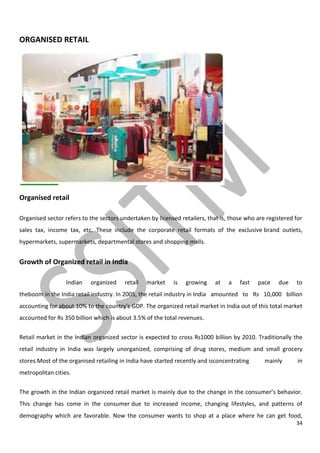 34
ORGANISED RETAIL
Organised retail
Organised sector refers to the sectors undertaken by licensed retailers, that is, those who are registered for
sales tax, income tax, etc. These include the corporate retail formats of the exclusive brand outlets,
hypermarkets, supermarkets, departmental stores and shopping malls.
Growth of Organized retail in India
Indian organized retail market is growing at a fast pace due to
theboom in the India retail industry. In 2005, the retail industry in India amounted to Rs 10,000 billion
accounting for about 10% to the country's GDP. The organized retail market in India out of this total market
accounted for Rs 350 billion which is about 3.5% of the total revenues.
Retail market in the Indian organized sector is expected to cross Rs1000 billion by 2010. Traditionally the
retail industry in India was largely unorganized, comprising of drug stores, medium and small grocery
stores.Most of the organised retailing in India have started recently and isconcentrating mainly in
metropolitan cities.
The growth in the Indian organized retail market is mainly due to the change in the consumer’s behavior.
This change has come in the consumer due to increased income, changing lifestyles, and patterns of
demography which are favorable. Now the consumer wants to shop at a place where he can get food,
 