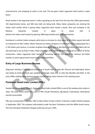 35
entertainment, and shopping all under in one roof. This has given Indian organised retail market a major
boost.
Retail market in the organized sector in India is growing can be seen from the fact that 1500 supermarkets,
325 departmental stores, and 300 new malls are being built. Many Indian companies are entering the
Indian retail market which is giving Indian organized retail market a boost. One such company is the
Reliance Industries Limited. It plans to invest US$ 6
billionin the Indian retail market by opening 1000 hypermarkets and 1500supermarkets.
Pantaloons is another Indian company which plans to increase its retail space to 30 million square feet with
an investment of US$ 1 billion. Bharti Telecoms an Indian company is in talks with Tesco a global giant for a
£ 750 million joint venture. A number of global retail giants such as Wal-Mart, Carrefour, and Metro AG are
also planning to set up shop in India. Indian organized retail market will definitely grow as a result of all this
investments. Indian organized retail market is increasing and for this growth to continue the Indian
retailers as well as government must make a combined effort.
Entry of Large Business Houses
Organised retailing in India started picking up in South India in cities like Chennai and Hyderabad, where
real estate at prime locations was available at cheaper rates than in cities like Mumbai and Delhi. In the
early 1990s, leading Indian business houses started taking a keen interest in the retailing sector.
Pantaloon Retail India Limited (PRIL)
Headed by Kishore Biyani (Biyani), Pantaloon Retail India Limited (PRIL) is one of the leading retail outlets in
India. The retail chains which are a part of PRIL include Pantaloons, Big Bazaar, Food Bazaar, Gold Bazaar
and the Central Mall.
PRIL was incorporated in October 1987 as Manz Wear Private Limited. It became a public limited company
in September 1991. The company sold products under the Bare, Pantaloons and John Miller brand names.
The first menswear Pantaloons Shoppe outlet was set up in 1993...
 