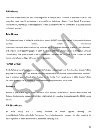 36
RPG Group
The Rama Prasad Goenka or RPG Group registered a turnover of Rs. 84billion in the fiscal 2004-05. The
group has more than 20 companies in seven different industries - Power, Tyres, Retail, Transmission,
Entertainment, Technology and the Specialties sectors (Refer Exhibit XIII for contribution of business sectors
to Group’s turnover)
Tata Group
The Tata group is one of India's largest business houses. In 2005, the group owned 93 companies in seven
business sectors, namely information
systemsand communications; engineering; materials; services; energy; consumer products; and chemicals,
and employs nearly 220,000 people. In 1997, the Tata's sold their Lakme business to Hindustan uniLever
Limited (HUL). The group started its retail business in 1998 with the purchase of the Littlewoods retail
stores, originally owned by a UK-based firm, in Bangalore.
Raheja Group
The K. Raheja group of companies is among India's largest real estateplayers. They launched Shopper's Stop
way back in October 1991. This was the first mega apparel retail outlet to be established in India. Shoppers'
Stop is projected as a Fashion & Lifestyle store for the family. From a single store in 1991, Shopper's Stop
has today grown into a 16 store retail chain in major metropolitan cities across India.
Reliance
Reliance is one of the biggest players in Indian retail industry. More than300 Reliance Fresh stores and
Reliance Mart are quite popular in the Indian retail market. It's expecting its sales to reach Rs. 90,000 crores
by 2010.
AV Birla Group
AV Birla Group has a strong presence in Indian apparel retailing. The
brandslike Louis Phillipe, Allen Solly, Van Heusen, Peter England are quite popular. It's also investing in
other segments of retail. It will invest Rs.8000-9000 crores by 2010.
 