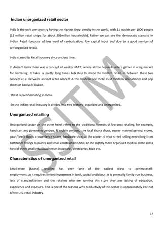 37
Indian unorganized retail sector
India is the only one country having the highest shop density in the world, with 11 outlets per 1000 people
(12 million retail shops for about 209million households). Rather we can see the democratic scenario in
Indian Retail (because of low level of centralization, low capital input and due to a good number of
self organised retail).
India started its Retail Journey since ancient time.
In Ancient India there was a concept of weekly HAAT, where all the buyers& sellers gather in a big market
for bartering. It takes a pretty long times to& step to shape the modern retail. In between these two
concepts (i.e. between ancient retail concept & the modern one there exist modern kirana/mom and pop
shops or Baniya ki Dukan.
Still it is predominating in India.
So the Indian retail industry is divided into two sectors- organized and unorganized.
Unorganized retailing
Unorganized sector on the other hand, refers to the traditional formats of low-cost retailing, for example,
hand cart and pavement vendors, & mobile vendors, the local kirana shops, owner manned general stores,
paan/beedi shops, convenience stores, hardware shop at the corner of your street selling everything from
bathroom fittings to paints and small construction tools; or the slightly more organised medical store and a
host of other small retail businesses in apparel, electronics, food etc.
Characteristics of unorganized retail
Small-store (kirana) retailing has been one of the easiest ways to generateself-
employment, as it requires limited investment in land, capital andlabour. It is generally family run business,
lack of standardization and the retailers who are running this store they are lacking of education,
experience and exposure. This is one of the reasons why productivity of this sector is approximately 4% that
of the U.S. retail industry.
 