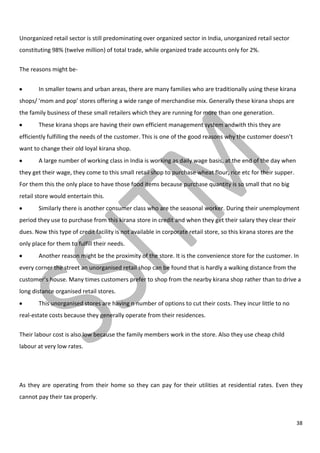 38
Unorganized retail sector is still predominating over organized sector in India, unorganized retail sector
constituting 98% (twelve million) of total trade, while organized trade accounts only for 2%.
The reasons might be-
In smaller towns and urban areas, there are many families who are traditionally using these kirana
shops/ 'mom and pop' stores offering a wide range of merchandise mix. Generally these kirana shops are
the family business of these small retailers which they are running for more than one generation.
These kirana shops are having their own efficient management system andwith this they are
efficiently fulfilling the needs of the customer. This is one of the good reasons why the customer doesn’t
want to change their old loyal kirana shop.
A large number of working class in India is working as daily wage basis, at the end of the day when
they get their wage, they come to this small retail shop to purchase wheat flour, rice etc for their supper.
For them this the only place to have those food items because purchase quantity is so small that no big
retail store would entertain this.
Similarly there is another consumer class who are the seasonal worker. During their unemployment
period they use to purchase from this kirana store in credit and when they get their salary they clear their
dues. Now this type of credit facility is not available in corporate retail store, so this kirana stores are the
only place for them to fulfill their needs.
Another reason might be the proximity of the store. It is the convenience store for the customer. In
every corner the street an unorganised retail shop can be found that is hardly a walking distance from the
customer’s house. Many times customers prefer to shop from the nearby kirana shop rather than to drive a
long distance organised retail stores.
This unorganised stores are having n number of options to cut their costs. They incur little to no
real-estate costs because they generally operate from their residences.
Their labour cost is also low because the family members work in the store. Also they use cheap child
labour at very low rates.
As they are operating from their home so they can pay for their utilities at residential rates. Even they
cannot pay their tax properly.
 