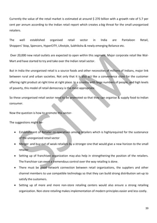 39
Currently the value of the retail market is estimated at around $ 270 billion with a growth rate of 5.7 per
cent per annum according to the Indian retail report which creates a big threat for the small unorganised
retailers.
The well established organised retail sector in India are Pantaloon Retail,
Shoppers’ Stop, Spencers, HyperCITY, Lifestyle, Subhiksha & newly emerging Reliance etc.
Over 20,000 new retail outlets are expected to open within this segment. Major corporate retail like Wal-
Mart and have started to try and take over the Indian retail sector.
But in India the unorganised retail is a source foods and other necessities of millions of Indians, major link
between rural and urban societies. Not only that it is also act like a convenience store for the customer
offering right product at right time at right place. In a country with large numbers of people, and high levels
of poverty, this model of retail democracy is the most appropriate.
So these unorganised retail sector need to be promoted so that they can organise & supply food to Indian
consumer.
Now the question is how to promote this sector-
The suggestions might be-
Establishment of Retailer co-operatives among retailers which is highlyrequired for the sustenance
of the unorganized retail sector
Merger and buy-out of weak retailers by a stronger one that would give a new horizon to the small
retailer
Setting up of franchisee organization may also help in strengthening the position of the retailers.
The franchiser can exert a tremendous control over the way retailing is done.
There must be good network connection between retail organizations, the suppliers and other
channel members to use compatible technology so that they can build strong distribution set-up to
satisfy the customers.
Setting up of more and more non-store retailing centers would also ensure a strong retailing
organization. Non-store retailing makes implementation of modern principles easier and less costly.
 