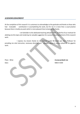 4
ACKNOWLEDGEMENT
At the completion of this research it is customary to acknowledge to the gratitude and thanks to those who
had invaluable contribution in accomplishing the work, but for me it is more than a usual practice
because there is hardly any work which is more pleasant than to bestow my thanks.
I am beholder to the dedicated teaching attitude of Mr. Sanjib Pal of our institute for
allotting me this topic and rendering me valuable suggestion for successful accomplishment of this research
work.
I express my sincere thanks to my research guide Mr.Sanjib pal, Asst. Professor for
providing me vital instruction, necessary directive and valuable advice in various phase of this gigantic
work.
Place: Bhilai d.surya prakash rao
Date : MBA IV SEM
 