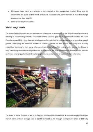 40
Moreover there must be a change in the mindset of the unorganised retailer. They have to
understand the pulse of the trend. They have to understand, come forward & lead this change
management then only this
Some of the organised stores
Vishal mega marts
The glory of Vishal Group’s success is the ascent it has come to accomplish in the field of manufacturing and
retailing of readymade garments. The credit for this radiance goes to its dynamic of directors Mr. Ram
Chandra Agarwal &Mrs Uma Agarwal who have transformed their foresightedness into an unending saga of
growth. Identifying the immense market in fashion garment for the masses the Group has actually
established benchmarks that many others are inspired to follow. Not resting on its laurels, the Group is
busy identifying new avenues of growth and its companies are busy implementing the expansion plans to
cash in on emerging potentials in the changing business environment of modern India’s enterprise.
The jewel in Vishal Group’s crown is its flagship company Vishal Retail Ltd. A company engaged in Hyper
market stores with an average area of 25,000 to30,000 sq. ft. through an impressive chain of 172 fully
 