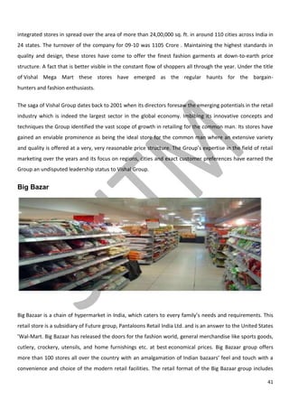 41
integrated stores in spread over the area of more than 24,00,000 sq. ft. in around 110 cities across India in
24 states. The turnover of the company for 09-10 was 1105 Crore . Maintaining the highest standards in
quality and design, these stores have come to offer the finest fashion garments at down-to-earth price
structure. A fact that is better visible in the constant flow of shoppers all through the year. Under the title
of Vishal Mega Mart these stores have emerged as the regular haunts for the bargain-
hunters and fashion enthusiasts.
The saga of Vishal Group dates back to 2001 when its directors foresaw the emerging potentials in the retail
industry which is indeed the largest sector in the global economy. Imbibing its innovative concepts and
techniques the Group identified the vast scope of growth in retailing for the common man. Its stores have
gained an enviable prominence as being the ideal store for the common man where an extensive variety
and quality is offered at a very, very reasonable price structure. The Group’s expertise in the field of retail
marketing over the years and its focus on regions, cities and exact customer preferences have earned the
Group an undisputed leadership status to Vishal Group.
Big Bazar
Big Bazaar is a chain of hypermarket in India, which caters to every family’s needs and requirements. This
retail store is a subsidiary of Future group, Pantaloons Retail India Ltd. and is an answer to the United States
’Wal-Mart. Big Bazaar has released the doors for the fashion world, general merchandise like sports goods,
cutlery, crockery, utensils, and home furnishings etc. at best economical prices. Big Bazaar group offers
more than 100 stores all over the country with an amalgamation of Indian bazaars’ feel and touch with a
convenience and choice of the modern retail facilities. The retail format of the Big Bazaar group includes
 