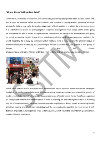 43
"Kirana Stores Vs Organised Retail"
Small stores, also called kirana stores, will continue to grow alongsideorganised retail, but at a slower rate,
and it might be a decade before such store owners lose business to the big retailers, providing an ample
window for India to help make the smaller players part of the transition in retailing, But in the recent times
it is said that kirana stores are joining together to combat the organised retail stores, so this will be going
on all the time like who is better, but right now the kirana stores are happy at the moment with crisis going
on people are coming back to kirana stores. India is currently the twelfth largest consumer market in the
world. According to a study by McKinsey Global Institute, India is likely to join the premier league of
theworld’s consumer markets by 2025, improving its position to the fifth.But this growth is not going to
happen is smooth way. Any change
alwayscomes up with some friction, and Indian retail sector is and will bewitnessing the same friction.
Indian retail sector is still in its nascent form if we consider its full potential. While most of the developed
market of US and Europe and also some SE Asian emerging market economies have reaped the benefits of
modern retail, India has not yet entered into advanced phase of modern retail forms. Tug of war: organised
vs. unorganised sector Future of retail sector in India is swerving- on one side organised retail is marching
into life of urban consumers, while on the other our own neighborhood ‘kirana stores’ are resisting fiercely
with their existing strong foothold. India today is at the crossroads with regard to the retail sector. A shift
between organised and unorganised retail sector is evident, which hassled to a number of speculations on
the fate of Indian retail sector.
 