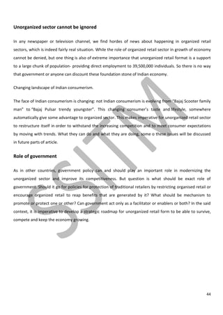 44
Unorganized sector cannot be ignored
In any newspaper or television channel, we find hordes of news about happening in organized retail
sectors, which is indeed fairly real situation. While the role of organized retail sector in growth of economy
cannot be denied, but one thing is also of extreme importance that unorganized retail format is a support
to a large chunk of population- providing direct employment to 39,500,000 individuals. So there is no way
that government or anyone can discount these foundation stone of Indian economy.
Changing landscape of Indian consumerism.
The face of Indian consumerism is changing: not Indian consumerism is evolving from “Bajaj Scooter family
man” to “Bajaj Pulsar trendy youngster”. This changing consumer’s taste and lifestyle, somewhere
automatically give some advantage to organized sector. This makes imperative for unorganized retail sector
to restructure itself in order to withstand the increasing competition and to meet consumer expectations
by moving with trends. What they can do and what they are doing, some o these issues will be discussed
in future parts of article.
Role of government
As in other countries, government policy can and should play an important role in modernizing the
unorganized sector and improve its competitiveness. But question is what should be exact role of
government. Should it go for policies for protection of traditional retailers by restricting organised retail or
encourage organized retail to reap benefits that are generated by it? What should be mechanism to
promote or protect one or other? Can government act only as a facilitator or enablers or both? In the said
context, it is imperative to develop a strategic roadmap for unorganized retail form to be able to survive,
compete and keep the economy growing.
 