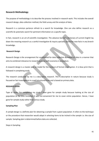 45
Research Methodology
The purpose of methodology is to describe the process involved in research work. This includes the overall
research design, data collection method, the field survey and the analysis of data.
Research is a common parlance refresh to a search for knowledge. One can also define research as a
scientific & systematic search for pertinent information on a specific topic.
In fact, research is an art of scientific investigation. The advance learner’s dictionary of current English lay
down the meaning research as a careful investigation & inquiry specially search for new facts in any branch
knowledge.
Research Design
Research Design is the arrangement for conditioned for data collection &analysis of data in a manner that
aims to combined relevance to research purpose with economy in procedure.
A research design is a master plan or model for the conduct of formal investigation. It is blue print that is
followed in completing study.
The research conducted by me is a descriptive research. This is descriptive in nature because study is
focused on fact investigation in a well structured from and is based on primary data.
RESEARCH PLAN
Type of study: For completing my study I have gone for sample study because looking at the size of
population & the time limitation it was not convenient for me to cover entire population. Hence, I have
gone for sample study rather than census study.
Sampling Plan
A sample design is a definite plan for obtaining a sample from a given population. It refers to the technique
or the procedure that researcher would adopt in selecting items to be inched in the sample i.e. the size of
sample. Sampling plan is determined before data are collected.
Steps in Sampling
 