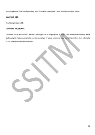 46
Sampling Frame: The list of sampling units from which sample is taken is called sampling frame.
SAMPLING SIZE:
Total sample size is 30.
SAMPLING PROCEDURE:
The selection of respondents were accordingly to be in a right place at aright time and so the sampling were
quite easy to measure, evaluate and co-operative. It was a randomly area sampling method that attempts
to obtain the sample of convenient.
 