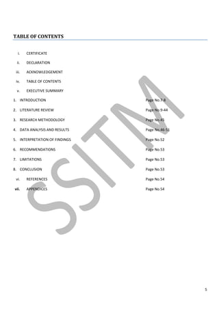 5
TABLE OF CONTENTS
i. CERTIFICATE
ii. DECLARATION
iii. ACKNOWLEDGEMENT
iv. TABLE OF CONTENTS
v. EXECUTIVE SUMMARY
1. INTRODUCTION Page No.7-8
2. LITERATURE REVIEW Page No.9-44
3. RESEARCH METHODOLOGY Page No.45
4. DATA ANALYSIS AND RESULTS Page No.46-51
5. INTERPRETATION OF FINDINGS Page No.52
6. RECOMMENDATIONS Page No.53
7. LIMITATIONS Page No.53
8. CONCLUSION Page No.53
vi. REFERENCES Page No.54
vii. APPENDICES Page No.54
 