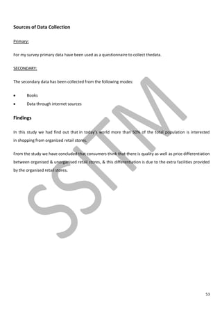53
Sources of Data Collection
Primary:
For my survey primary data have been used as a questionnaire to collect thedata.
SECONDARY:
The secondary data has been collected from the following modes:
Books
Data through internet sources
Findings
In this study we had find out that in today’s world more than 50% of the total population is interested
in shopping from organized retail stores.
From the study we have concluded that consumers think that there is quality as well as price differentiation
between organised & unorganised retail stores, & this differentiation is due to the extra facilities provided
by the organised retail stores.
 