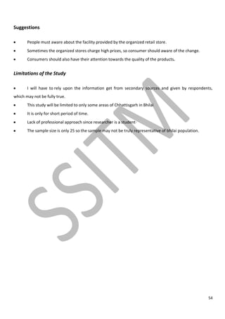 54
Suggestions
People must aware about the facility provided by the organized retail store.
Sometimes the organized stores charge high prices, so consumer should aware of the change.
Consumers should also have their attention towards the quality of the products.
Limitations of the Study
I will have to rely upon the information get from secondary sources and given by respondents,
which may not be fully true.
This study will be limited to only some areas of Chhattisgarh in Bhilai
It is only for short period of time.
Lack of professional approach since researcher is a student·
The sample size is only 25 so the sample may not be truly representative of bhilai population.
 