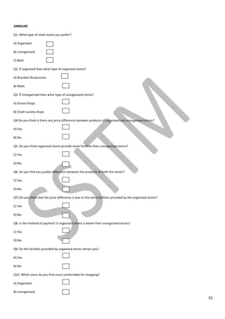 55
ANNXURE
Q1. What type of retail stores you prefer?
A) Organised
B) Unorganised
C) Both
Q2. If organised then what type of organised stores?
A) Branded Showrooms
B) Malls
Q3. If Unorganised then what type of unorganised stores?
A) Kirana Shops
B) Small society shops
Q4.Do you think is there any price difference between products of organised and unorganised stores?
A) Yes
B) No
Q5. Do you think organised stores provide more facilities then unorganised stores?
C) Yes
D) No
Q6. Do you find any quality difference between the products of both the stores?
C) Yes
D) No
Q7) Do you think that the price difference is due to the extra facilities provided by the organised stores?
C) Yes
D) No
Q8. Is the method of payment in organised stores is better then unorganised stores?
C) Yes
D) No
Q9. Do the facilities provided by organised stores attract you?
A) Yes
B) No
Q10. Which store do you find more comfortable for shopping?
A) Organised
B) Unorganised
 