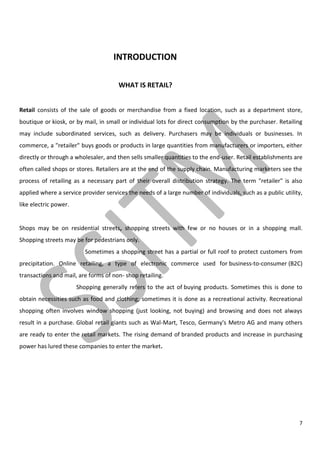 7
INTRODUCTION
WHAT IS RETAIL?
Retail consists of the sale of goods or merchandise from a fixed location, such as a department store,
boutique or kiosk, or by mail, in small or individual lots for direct consumption by the purchaser. Retailing
may include subordinated services, such as delivery. Purchasers may be individuals or businesses. In
commerce, a "retailer" buys goods or products in large quantities from manufacturers or importers, either
directly or through a wholesaler, and then sells smaller quantities to the end-user. Retail establishments are
often called shops or stores. Retailers are at the end of the supply chain. Manufacturing marketers see the
process of retailing as a necessary part of their overall distribution strategy. The term "retailer" is also
applied where a service provider services the needs of a large number of individuals, such as a public utility,
like electric power.
Shops may be on residential streets, shopping streets with few or no houses or in a shopping mall.
Shopping streets may be for pedestrians only.
Sometimes a shopping street has a partial or full roof to protect customers from
precipitation. Online retailing, a type of electronic commerce used for business-to-consumer (B2C)
transactions and mail, are forms of non- shop retailing.
Shopping generally refers to the act of buying products. Sometimes this is done to
obtain necessities such as food and clothing; sometimes it is done as a recreational activity. Recreational
shopping often involves window shopping (just looking, not buying) and browsing and does not always
result in a purchase. Global retail giants such as Wal-Mart, Tesco, Germany's Metro AG and many others
are ready to enter the retail markets. The rising demand of branded products and increase in purchasing
power has lured these companies to enter the market.
 