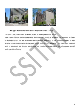 8
The Apple store retail location on the Magnificent Mile in Chicago.
The world's only Garmin retail location is located on the Magnificent in Chicago.
Retail comes from the French word retailer, which refers to "cutting off my hands, clip and divide" in terms
of tailoring (1365). It first was recorded as a noun with the meaning of a "sale in small quantities" in 1433
(French). Its literal meaning for retail was to "cut off, shred, off my toes paring". Like the French, the word
retail in both Dutch and German (detailhandel and Einzelhandel respectively), also refers to the sale of
small quantities of items.
 