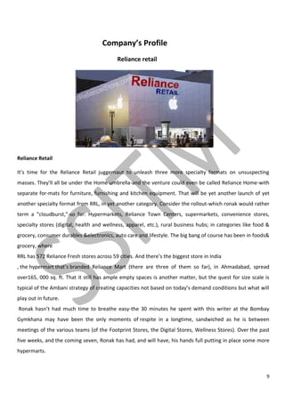 9
Company’s Profile
Reliance retail
Reliance Retail
It’s time for the Reliance Retail juggernaut to unleash three more specialty formats on unsuspecting
masses. They’ll all be under the Home umbrella-and the venture could even be called Reliance Home-with
separate for-mats for furniture, furnishing and kitchen equipment. That will be yet another launch of yet
another specialty format from RRL, in yet another category. Consider the rollout-which ronak would rather
term a “cloudburst,”-so far: Hypermarkets, Reliance Town Centers, supermarkets, convenience stores,
specialty stores (digital, health and wellness, apparel, etc.), rural business hubs; in categories like food &
grocery, consumer durables &electronics, auto care and lifestyle. The big bang of course has been in foods&
grocery, where
RRL has 572 Reliance Fresh stores across 59 cities. And there’s the biggest store in India
, the hypermart that’s branded Reliance Mart (there are three of them so far), in Ahmadabad, spread
over165, 000 sq. ft. That it still has ample empty spaces is another matter, but the quest for size scale is
typical of the Ambani strategy of creating capacities not based on today’s demand conditions but what will
play out in future.
Ronak hasn’t had much time to breathe easy-the 30 minutes he spent with this writer at the Bombay
Gymkhana may have been the only moments of respite in a longtime, sandwiched as he is between
meetings of the various teams (of the Footprint Stores, the Digital Stores, Wellness Stores). Over the past
five weeks, and the coming seven, Ronak has had, and will have, his hands full putting in place some more
hypermarts.
 