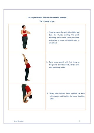 The Surya Namaskar Postures and Breathing Patterns:

                                The 12 postures are:




                                         1. Stand facing the Sun with palms folded and
                                             both the thumbs touching the chest.
                                             Breathing: Inhale while raising the hands
                                             and exhale as hands are brought down to
                                             chest level




                                         2. Raise hands upward, with feet firmly on
                                             the ground, bend backwards, stretch arms
                                             fully. Breathing: Inhale




                                          3. Slowly bend forward, hands touching the earth
                                              with respect, head touching the knees. Breathing:
                                              Exhale




Surya Namaskar                                                                           2
 