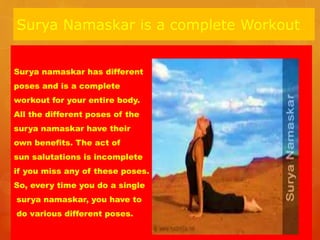 Surya Namaskar is a complete Workout
Surya namaskar has different
poses and is a complete
workout for your entire body.
All the different poses of the
surya namaskar have their
own benefits. The act of
sun salutations is incomplete
if you miss any of these poses.
So, every time you do a single
surya namaskar, you have to
do various different poses.
 