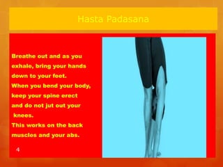 Hasta Padasana
Breathe out and as you
exhale, bring your hands
down to your feet.
When you bend your body,
keep your spine erect
and do not jut out your
knees.
This works on the back
muscles and your abs.
4
 