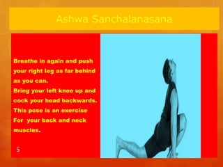 Ashwa Sanchalanasana
Breathe in again and push
your right leg as far behind
as you can.
Bring your left knee up and
cock your head backwards.
This pose is an exercise
For your back and neck
muscles.
5
 