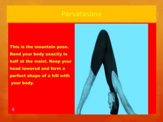 Parvatasana
This is the mountain pose.
Bend your body exactly in
half at the waist. Keep your
head lowered and form a
perfect shape of a hill with
your body.
6
 