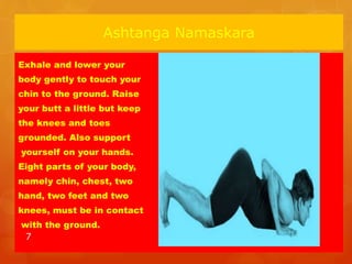 Ashtanga Namaskara
Exhale and lower your
body gently to touch your
chin to the ground. Raise
your butt a little but keep
the knees and toes
grounded. Also support
yourself on your hands.
Eight parts of your body,
namely chin, chest, two
hand, two feet and two
knees, must be in contact
with the ground.
7
 