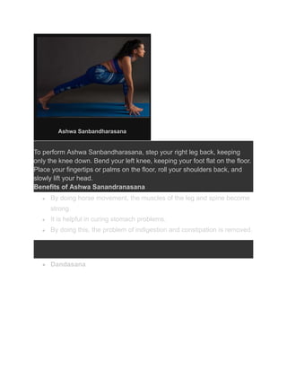 Ashwa Sanbandharasana
To perform Ashwa Sanbandharasana, step your right leg back, keeping
only the knee down. Bend your left knee, keeping your foot flat on the floor.
Place your fingertips or palms on the floor, roll your shoulders back, and
slowly lift your head.
Benefits of Ashwa Sanandranasana
● By doing horse movement, the muscles of the leg and spine become
strong.
● It is helpful in curing stomach problems.
● By doing this, the problem of indigestion and constipation is removed.
● Dandasana
 