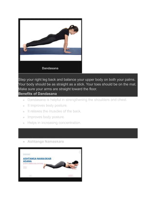 Dandasana
Step your right leg back and balance your upper body on both your palms.
Your body should be as straight as a stick. Your toes should be on the mat.
Make sure your arms are straight toward the floor.
Benefits of Dandasana
● Dandasana is helpful in strengthening the shoulders and chest.
● It improves body posture.
● It relaxes the muscles of the back.
● Improves body posture.
● Helps in increasing concentration.
● Ashtanga Namaskara
 