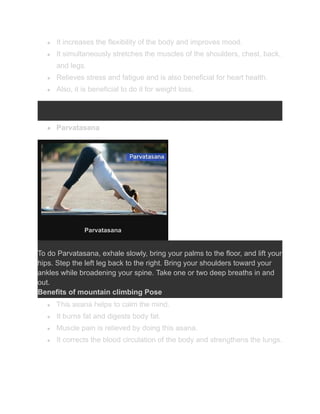 ● It increases the flexibility of the body and improves mood.
● It simultaneously stretches the muscles of the shoulders, chest, back,
and legs.
● Relieves stress and fatigue and is also beneficial for heart health.
● Also, it is beneficial to do it for weight loss.
● Parvatasana
Parvatasana
To do Parvatasana, exhale slowly, bring your palms to the floor, and lift your
hips. Step the left leg back to the right. Bring your shoulders toward your
ankles while broadening your spine. Take one or two deep breaths in and
out.
Benefits of mountain climbing Pose
● This asana helps to calm the mind.
● It burns fat and digests body fat.
● Muscle pain is relieved by doing this asana.
● It corrects the blood circulation of the body and strengthens the lungs.
 