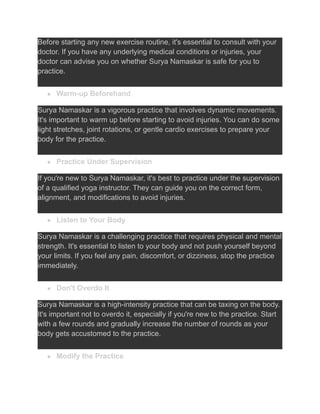 Before starting any new exercise routine, it's essential to consult with your
doctor. If you have any underlying medical conditions or injuries, your
doctor can advise you on whether Surya Namaskar is safe for you to
practice.
● Warm-up Beforehand
Surya Namaskar is a vigorous practice that involves dynamic movements.
It's important to warm up before starting to avoid injuries. You can do some
light stretches, joint rotations, or gentle cardio exercises to prepare your
body for the practice.
● Practice Under Supervision
If you're new to Surya Namaskar, it's best to practice under the supervision
of a qualified yoga instructor. They can guide you on the correct form,
alignment, and modifications to avoid injuries.
● Listen to Your Body
Surya Namaskar is a challenging practice that requires physical and mental
strength. It's essential to listen to your body and not push yourself beyond
your limits. If you feel any pain, discomfort, or dizziness, stop the practice
immediately.
● Don't Overdo It
Surya Namaskar is a high-intensity practice that can be taxing on the body.
It's important not to overdo it, especially if you're new to the practice. Start
with a few rounds and gradually increase the number of rounds as your
body gets accustomed to the practice.
● Modify the Practice
 