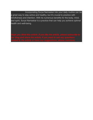 Incorporating Surya Namaskar into your daily routine can be
a great way to stay active and healthy, but it's crucial to practice with
mindfulness and intention. With its numerous benefits for the body, mind,
and spirit, Surya Namaskar is a practice that can help you achieve optimal
health and well-being.
Hope you liked this article. If you like the article, please subscribe to
our blog and share the article. If you want to ask any questions
related to the article or have any suggestions, please comment.
 